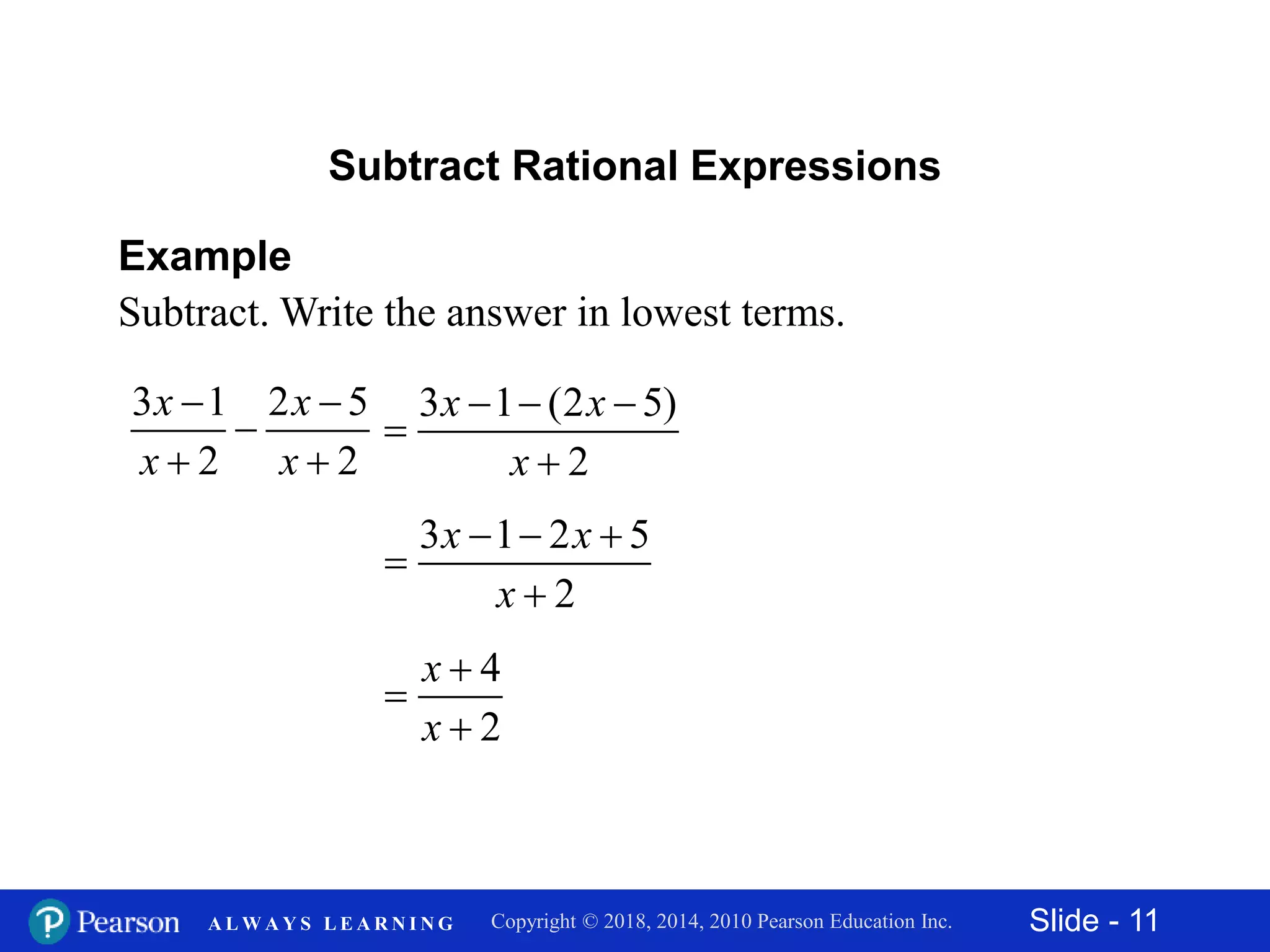 Slide - 11Copyright © 2018, 2014, 2010 Pearson Education Inc.A L W A Y S L E A R N I N G
Example
Subtract. Write the answer in lowest terms.
3 1 2 5
2 2
x x
x x
 

 
Subtract Rational Expressions
3 1 (2 5)
2
x x
x
  


3 1 2 5
2
x x
x
  


4
2
x
x



 