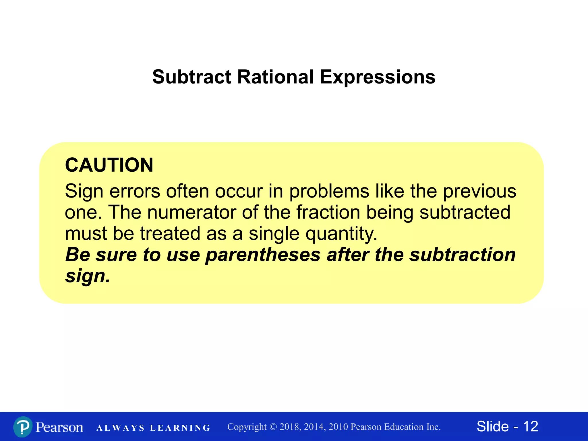 Slide - 12Copyright © 2018, 2014, 2010 Pearson Education Inc.A L W A Y S L E A R N I N G
Subtract Rational Expressions
CAUTION
Sign errors often occur in problems like the previous
one. The numerator of the fraction being subtracted
must be treated as a single quantity.
Be sure to use parentheses after the subtraction
sign.
 