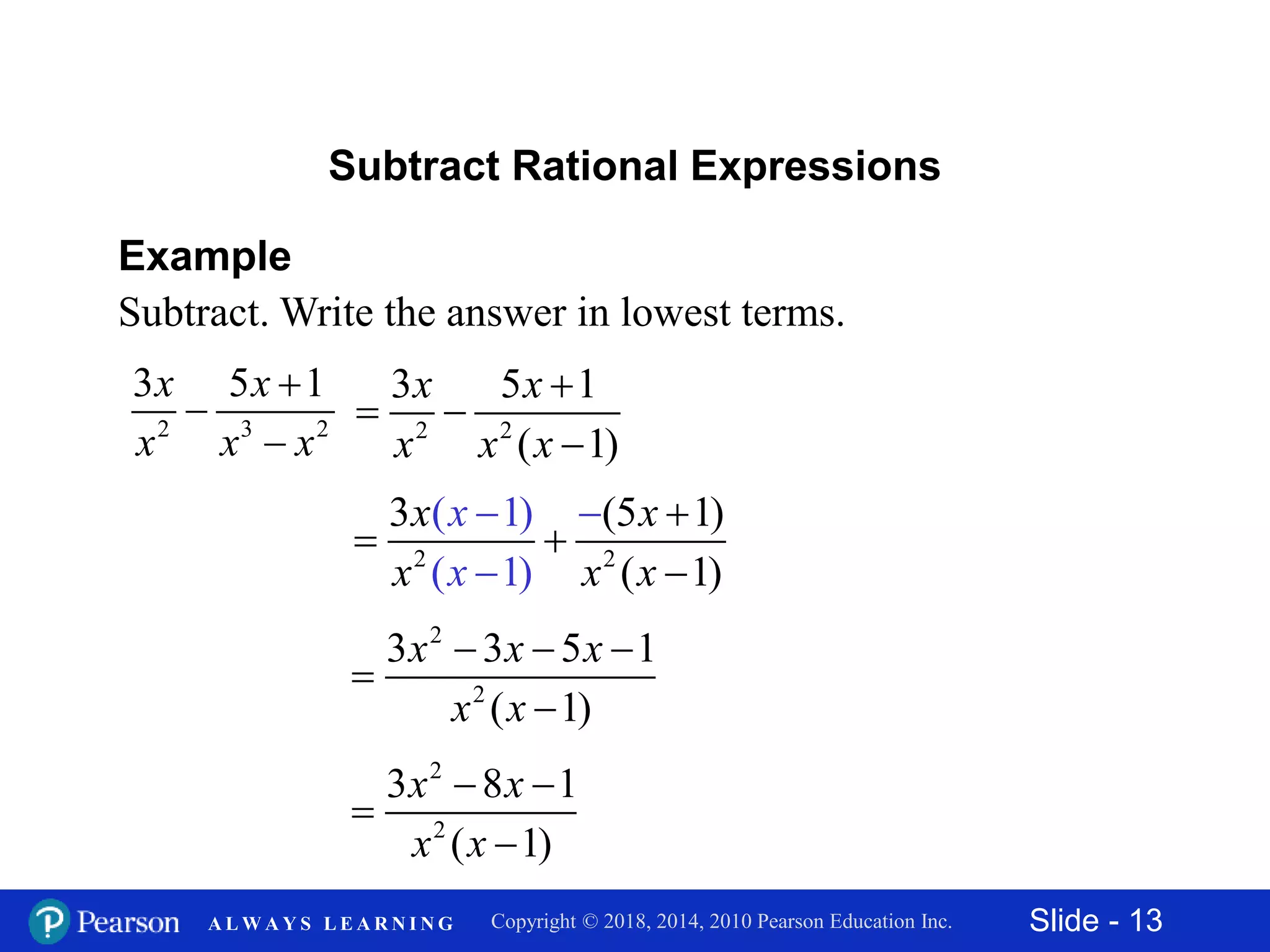 Slide - 13Copyright © 2018, 2014, 2010 Pearson Education Inc.A L W A Y S L E A R N I N G
Example
Subtract. Write the answer in lowest terms.
2 3 2
3 5 1x x
x x x



Subtract Rational Expressions
2 2
3 5 1
( 1)
x x
x x x

 

2 2
3 (5 1)
( 1
( 1
)
)
( 1)
x
x
x x
x x x

 




2
2
3 3 5 1
( 1)
x x x
x x
  


2
2
3 8 1
( 1)
x x
x x
 


 