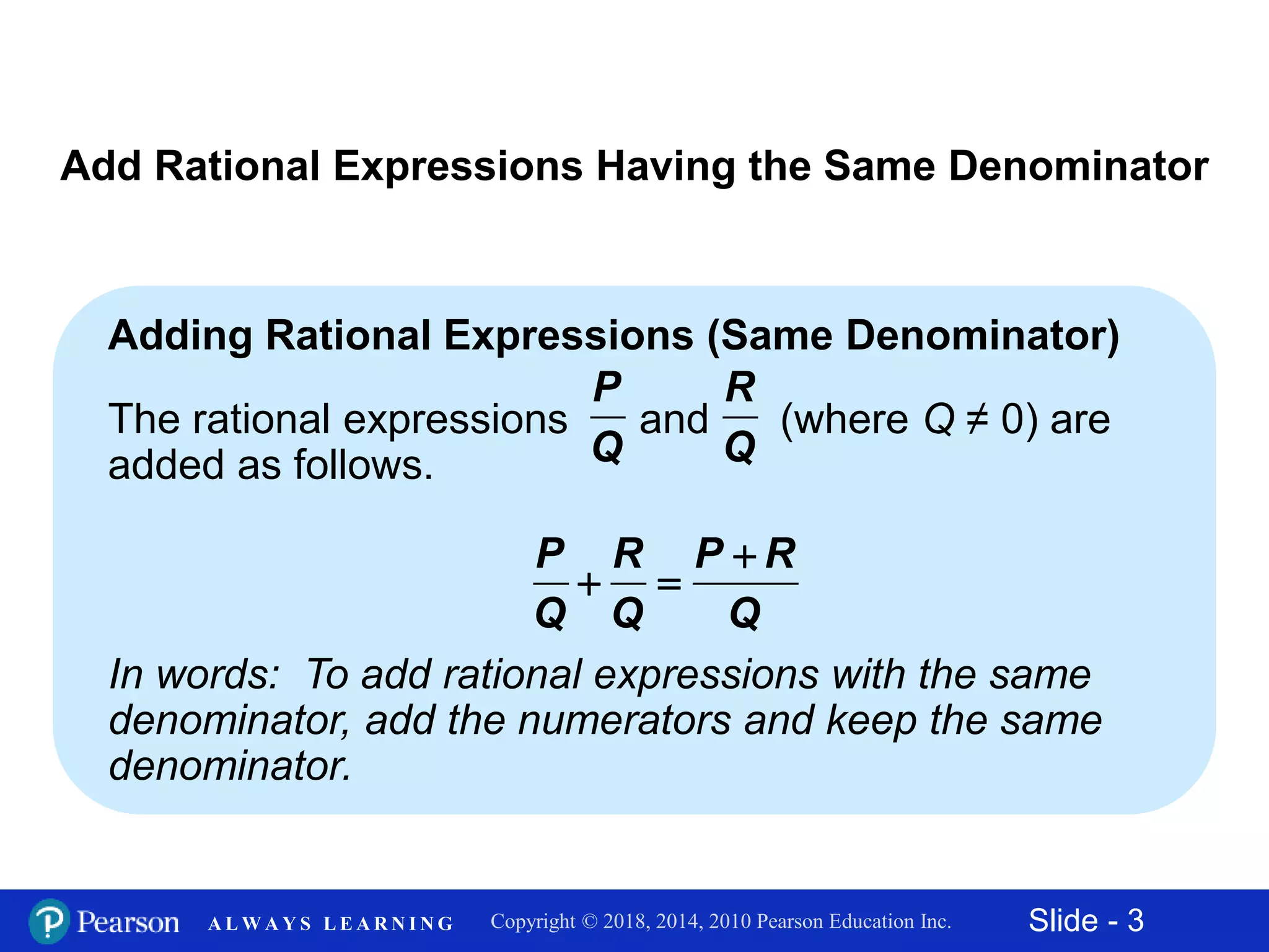 Slide - 3Copyright © 2018, 2014, 2010 Pearson Education Inc.A L W A Y S L E A R N I N G
Add Rational Expressions Having the Same Denominator
Adding Rational Expressions (Same Denominator)
The rational expressions and (where Q ≠ 0) are
added as follows.
In words: To add rational expressions with the same
denominator, add the numerators and keep the same
denominator.
P
Q
R
Q
P R P R
Q Q Q

 
 