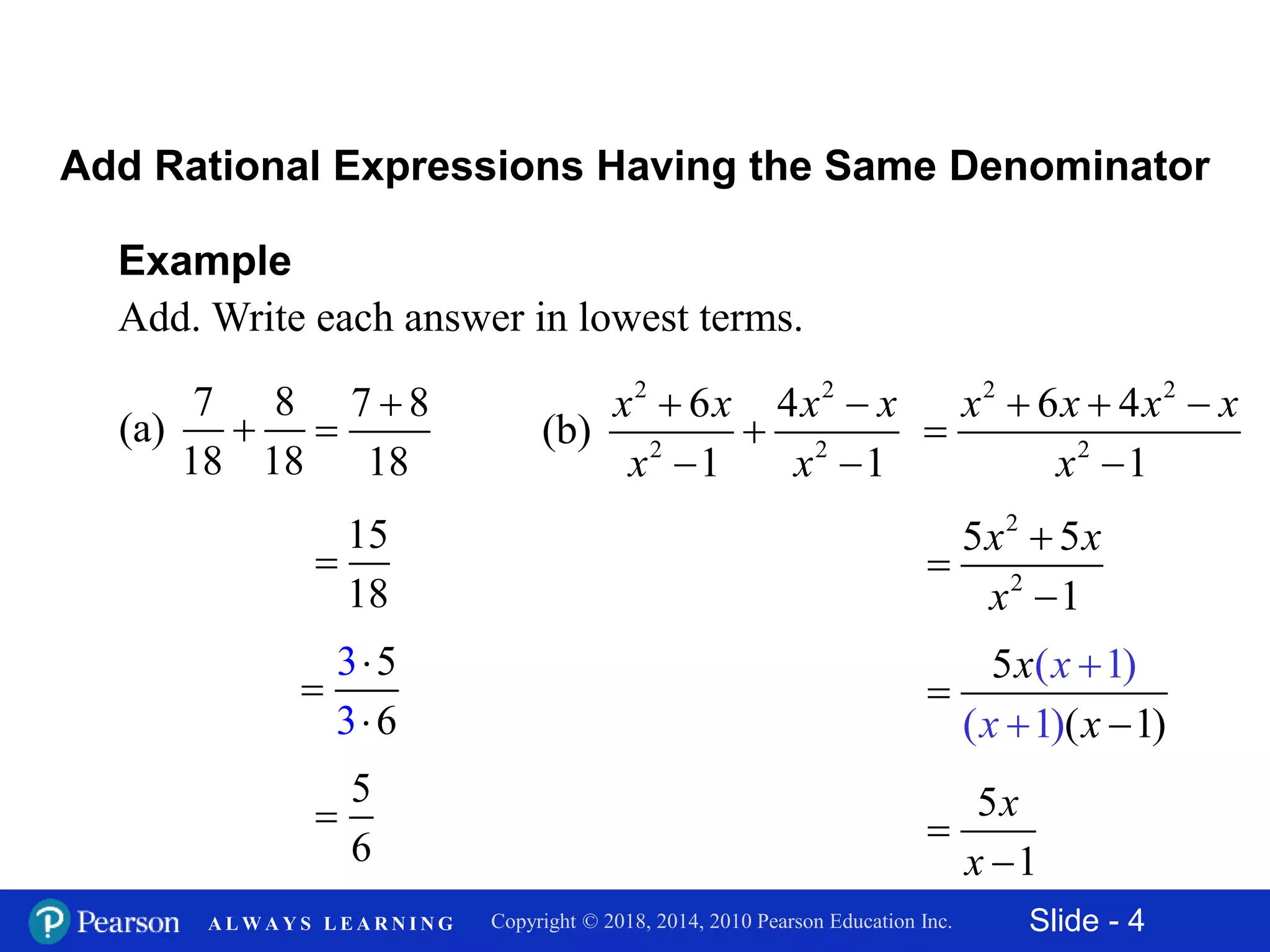 Slide - 4Copyright © 2018, 2014, 2010 Pearson Education Inc.A L W A Y S L E A R N I N G
Example
Add. Write each answer in lowest terms.
7 8
(a)
18 18

Add Rational Expressions Having the Same Denominator
7 8
18


15
18

5
6

2 2
2 2
6 4
(b)
1 1
 

 
x x x x
x x
2 2
2
6 4
1
  


x x x x
x
2
2
5 5
1
x x
x



5
( 1
( 1)
( 1) )
x
x
x
x



5
1
x
x


6
3
3
5


 