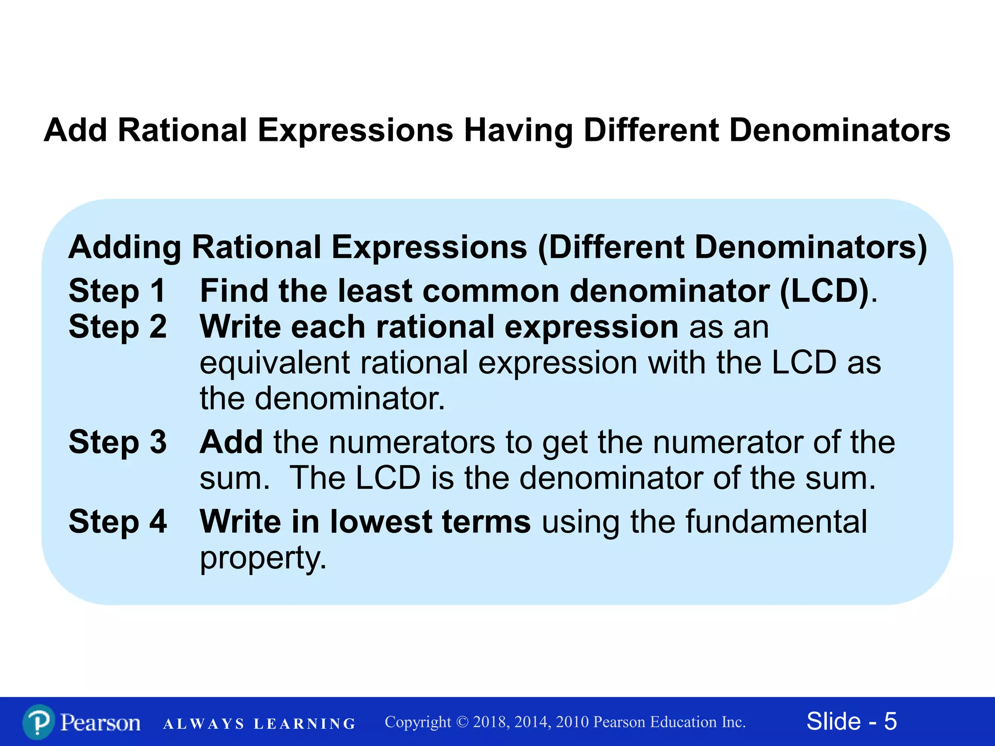 Slide - 5Copyright © 2018, 2014, 2010 Pearson Education Inc.A L W A Y S L E A R N I N G
Add Rational Expressions Having Different Denominators
Adding Rational Expressions (Different Denominators)
Step 1 Find the least common denominator (LCD).
Step 2 Write each rational expression as an
equivalent rational expression with the LCD as
the denominator.
Step 3 Add the numerators to get the numerator of the
sum. The LCD is the denominator of the sum.
Step 4 Write in lowest terms using the fundamental
property.
 