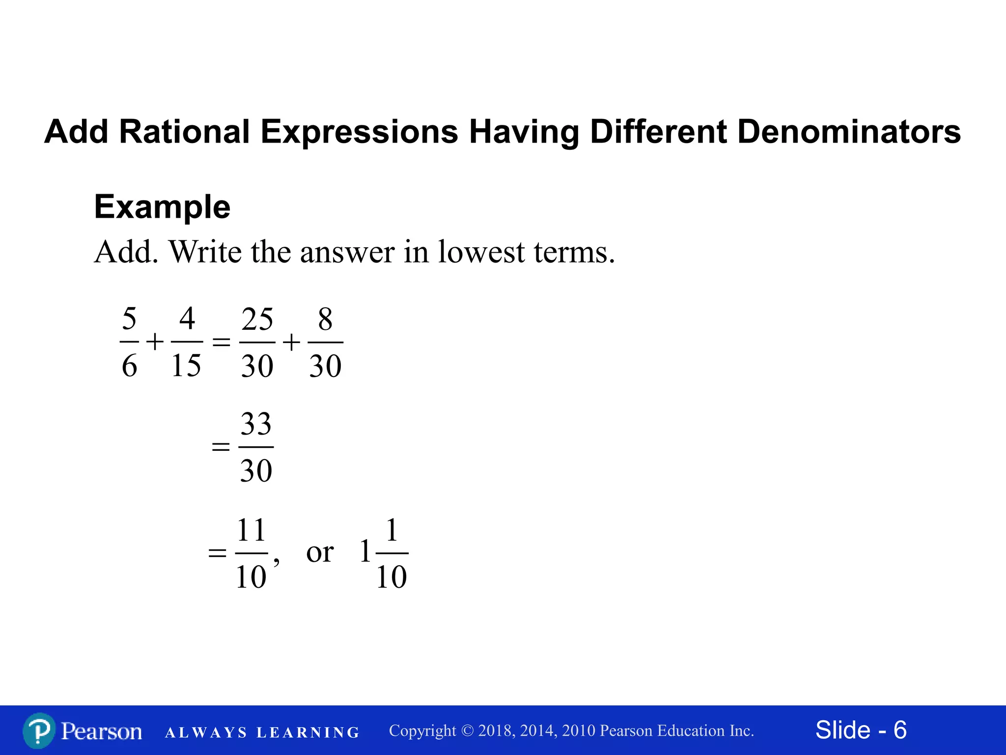 Slide - 6Copyright © 2018, 2014, 2010 Pearson Education Inc.A L W A Y S L E A R N I N G
Example
Add. Write the answer in lowest terms.
5 4
6 15

Add Rational Expressions Having Different Denominators
25 8
30 30
 
33
30

11 1
, or 1
10 10

 