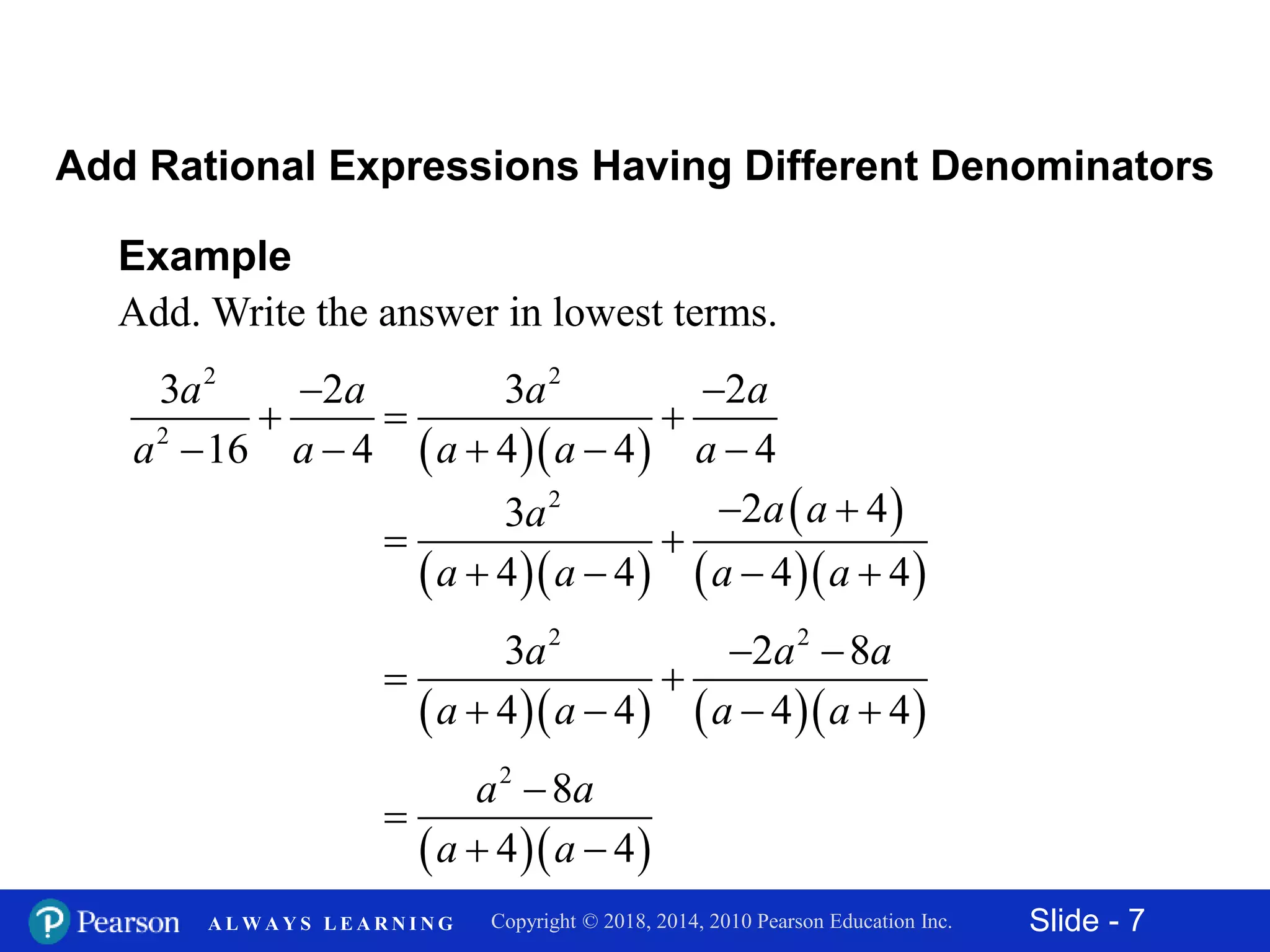 Slide - 7Copyright © 2018, 2014, 2010 Pearson Education Inc.A L W A Y S L E A R N I N G
Example
Add. Write the answer in lowest terms.
2
2
3 2
16 4
a a
a a


 
Add Rational Expressions Having Different Denominators
  
2
3 2
4 4 4
a a
a a a

 
  
  
 
  
2
2 43
4 4 4 4
a aa
a a a a
 
 
   
     
2 2
3 2 8
4 4 4 4
a a a
a a a a
 
 
   
  
2
8
4 4
a a
a a


 
 