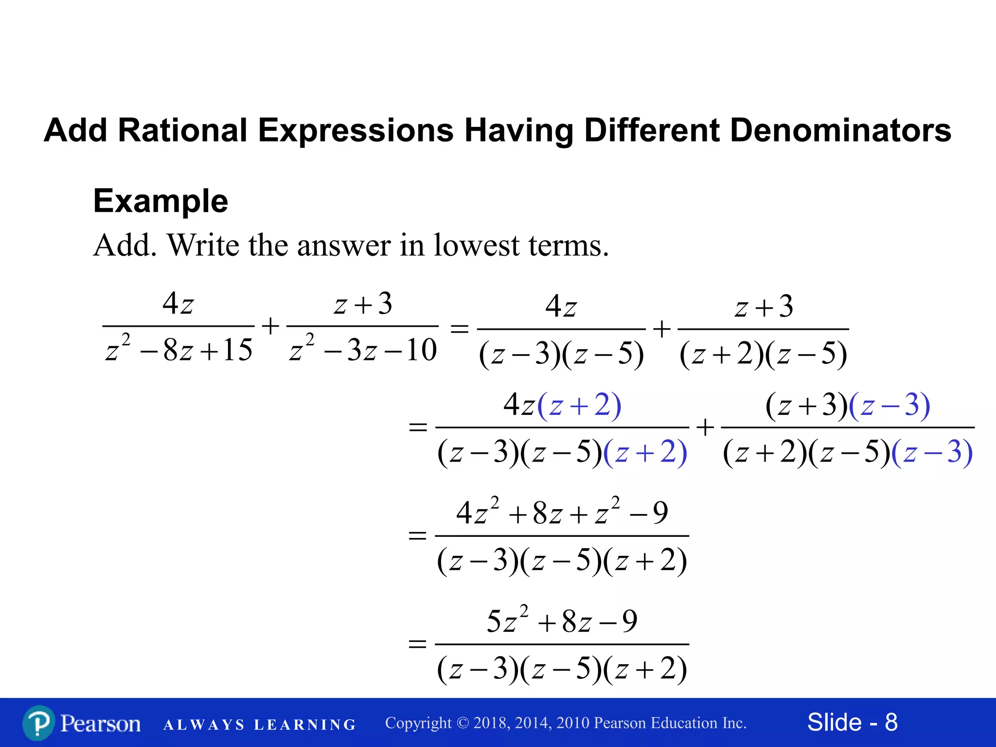 Slide - 8Copyright © 2018, 2014, 2010 Pearson Education Inc.A L W A Y S L E A R N I N G
Example
Add. Write the answer in lowest terms.
2 2
4 3
8 15 3 10
z z
z z z z


   
Add Rational Expressions Having Different Denominators
4 3
( 3)( 5) ( 2)( 5)
z z
z z z z

 
   
4 ( 3)
( 3)( 5) ( 2)(
( 2) ( 3)
( 2) 35)( )
z zz z
z zz z z z

 
   
 

2 2
4 8 9
( 3)( 5)( 2)
z z z
z z z
  

  
2
5 8 9
( 3)( 5)( 2)
z z
z z z
 

  
 