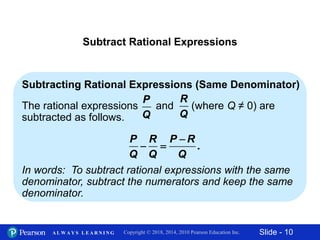 Slide - 10Copyright © 2018, 2014, 2010 Pearson Education Inc.A L W A Y S L E A R N I N G
Subtract Rational Expressions
Subtracting Rational Expressions (Same Denominator)
The rational expressions and (where Q ≠ 0) are
subtracted as follows.
In words: To subtract rational expressions with the same
denominator, subtract the numerators and keep the same
denominator.
P
Q
R
Q
.
P R P R
Q Q Q

 
 