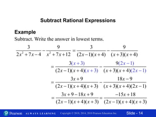 Slide - 14Copyright © 2018, 2014, 2010 Pearson Education Inc.A L W A Y S L E A R N I N G
Example
Subtract. Write the answer in lowest terms.
2 2
3 9
2 7 4 7 12x x x x

   
Subtract Rational Expressions
3 9
(2 1)( 4) ( 3)( 4)x x x x
 
   

3(x  3)
(2x 1)(x  4)(x  3)

9(2x 1)
(x  3)(x  4)(2x 1)

3x  9
(2x 1)(x  4)(x  3)

18x  9
(x  3)(x  4)(2x 1)

3x  9 18x  9
(2x 1)(x  4)(x  3)

15x 18
(2x 1)(x  4)(x  3)
 