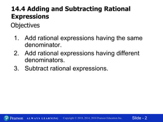 Slide - 2Copyright © 2018, 2014, 2010 Pearson Education Inc.A L W A Y S L E A R N I N G
1. Add rational expressions having the same
denominator.
2. Add rational expressions having different
denominators.
3. Subtract rational expressions.
Objectives
14.4 Adding and Subtracting Rational
Expressions
 