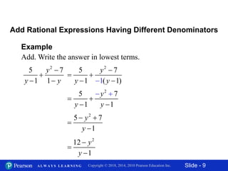 Slide - 9Copyright © 2018, 2014, 2010 Pearson Education Inc.A L W A Y S L E A R N I N G
Example
Add. Write the answer in lowest terms.
Add Rational Expressions Having Different Denominators
2
5 7
1 1
y
y y


 
2
5 7
1 ( 1)1
y
y y


 
 
2
5 7
1 1
y
y y

 

 
2
5 7
1
y
y
 


2
12
1
y
y



 