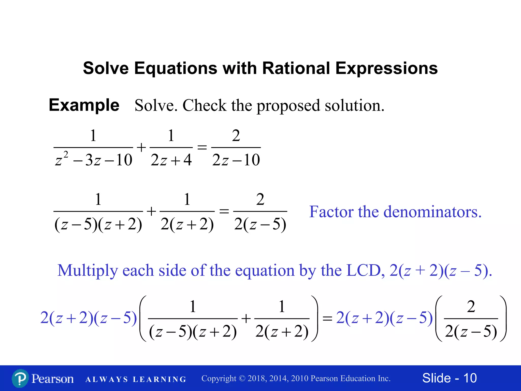 Slide - 10Copyright © 2018, 2014, 2010 Pearson Education Inc.A L W A Y S L E A R N I N G
Example Solve. Check the proposed solution.
2
1 1 2
3 10 2 4 2 10z z z z
 
   
Solve Equations with Rational Expressions
Factor the denominators.
1 1 2
( 5)( 2) 2( 2) 2( 5)z z z z
 
   
Multiply each side of the equation by the LCD, 2(z + 2)(z – 5).
1 1 2
( 5)( 2) 2( 2) 2( 5)
2( 2)( 5) 2( 2)( 5)z
z
z
z
z
z
z
z
   
         
  


 