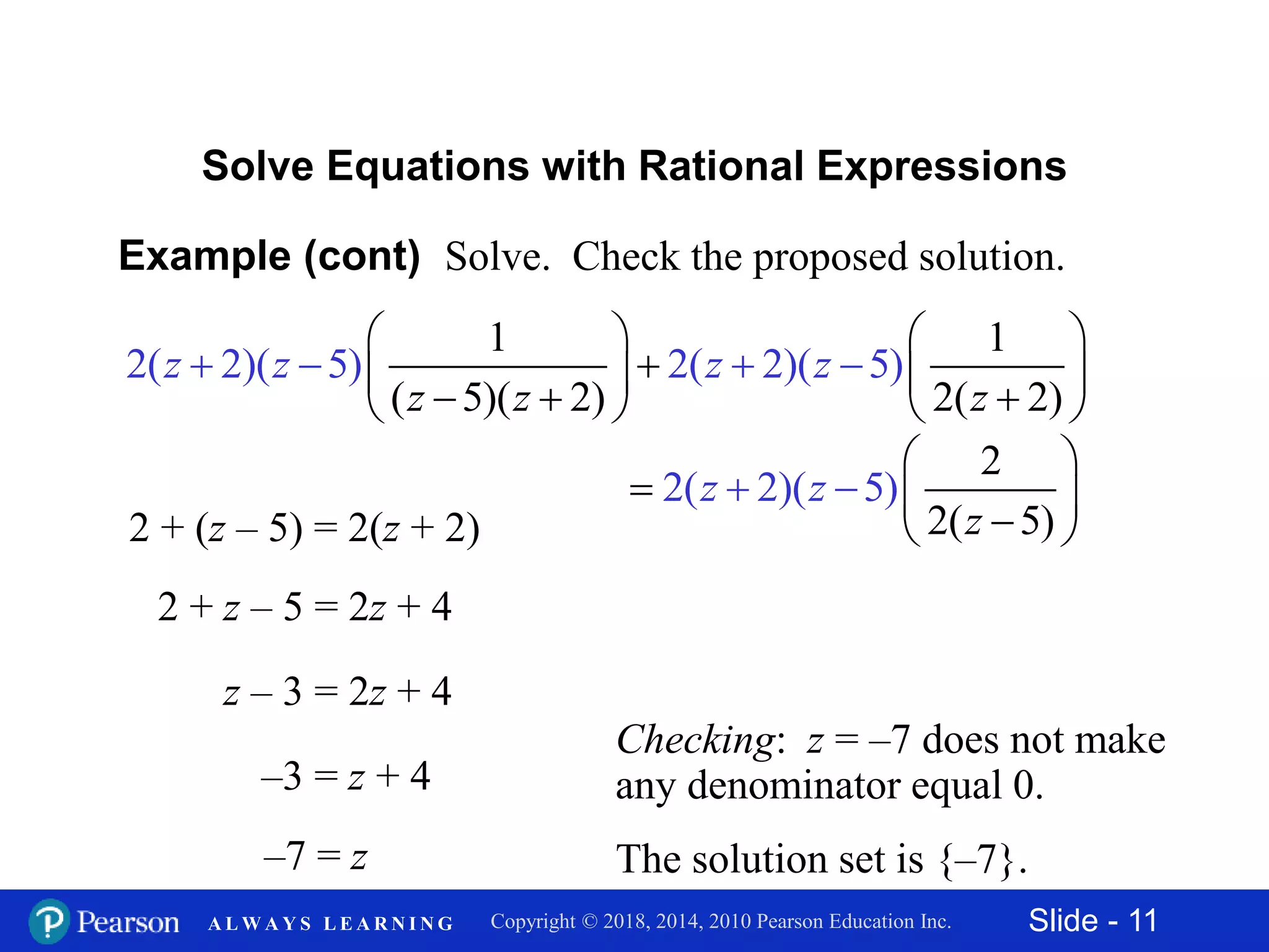 Slide - 11Copyright © 2018, 2014, 2010 Pearson Education Inc.A L W A Y S L E A R N I N G
Example (cont) Solve. Check the proposed solution.
Solve Equations with Rational Expressions
2 + z – 5 = 2z + 4
z – 3 = 2z + 4
–3 = z + 4
–7 = z
Checking: z = –7 does not make
any denominator equal 0.
The solution set is {–7}.
2 + (z – 5) = 2(z + 2)
1 1
( 5)
2(
( 2)
2)( 5
2( 2)
) 2( 2)( 5)
z z
z z z z
z
   
      


 


2
2
2
(
( 2)(
5)
5)z
z
z
 
  



 