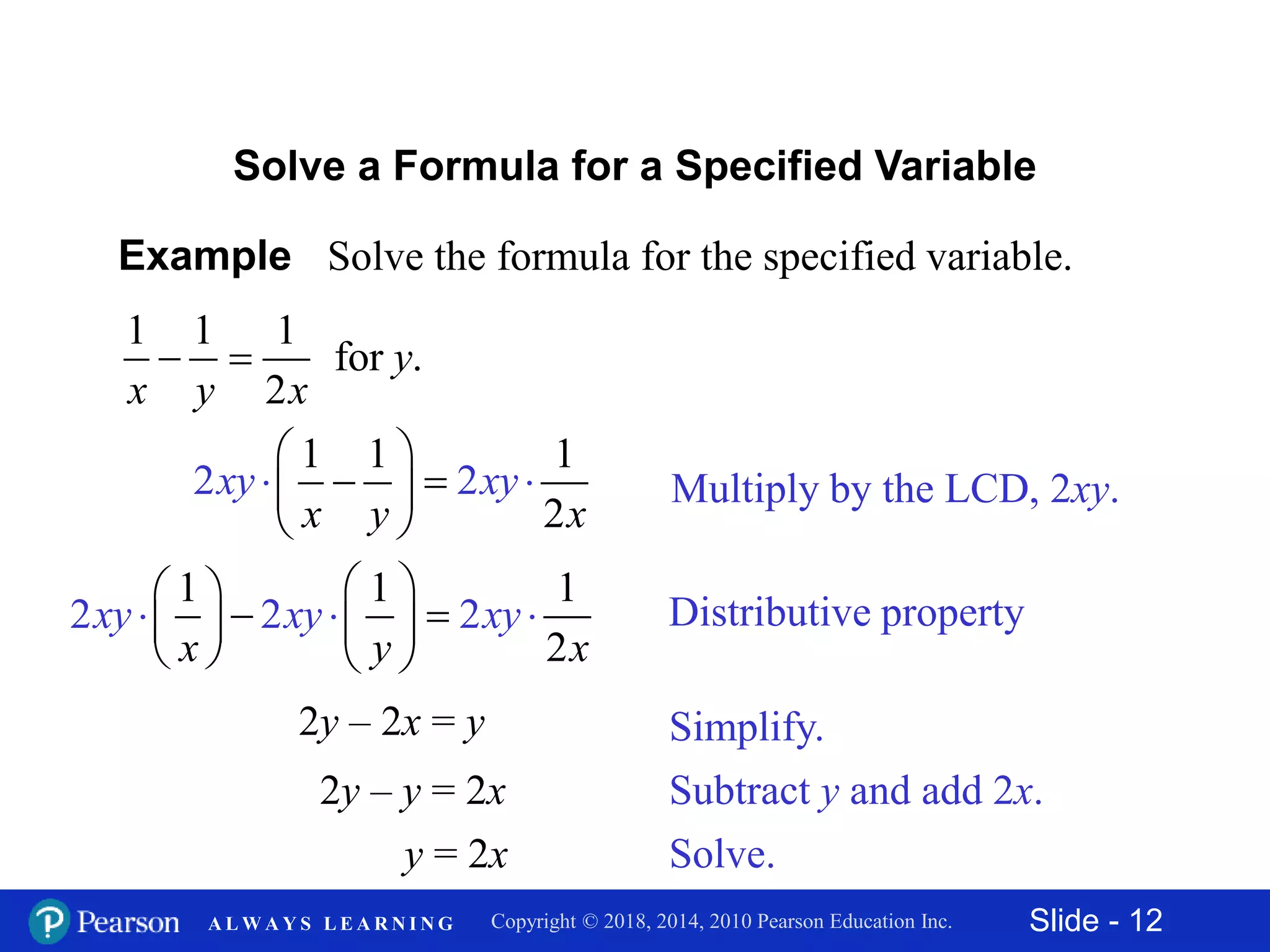 Slide - 12Copyright © 2018, 2014, 2010 Pearson Education Inc.A L W A Y S L E A R N I N G
Example Solve the formula for the specified variable.
1 1 1
for .
2
y
x y x
 
Solve a Formula for a Specified Variable
Multiply by the LCD, 2xy.
1
2
1
2
1
2x y
xy y
x
x
 
   
 

2y – 2x = y
2y – y = 2x
y = 2x
Distributive property
1 1 1
2
2
2 2xy xy x
x y
y
x
 
  
    


  
Simplify.
Subtract y and add 2x.
Solve.
 