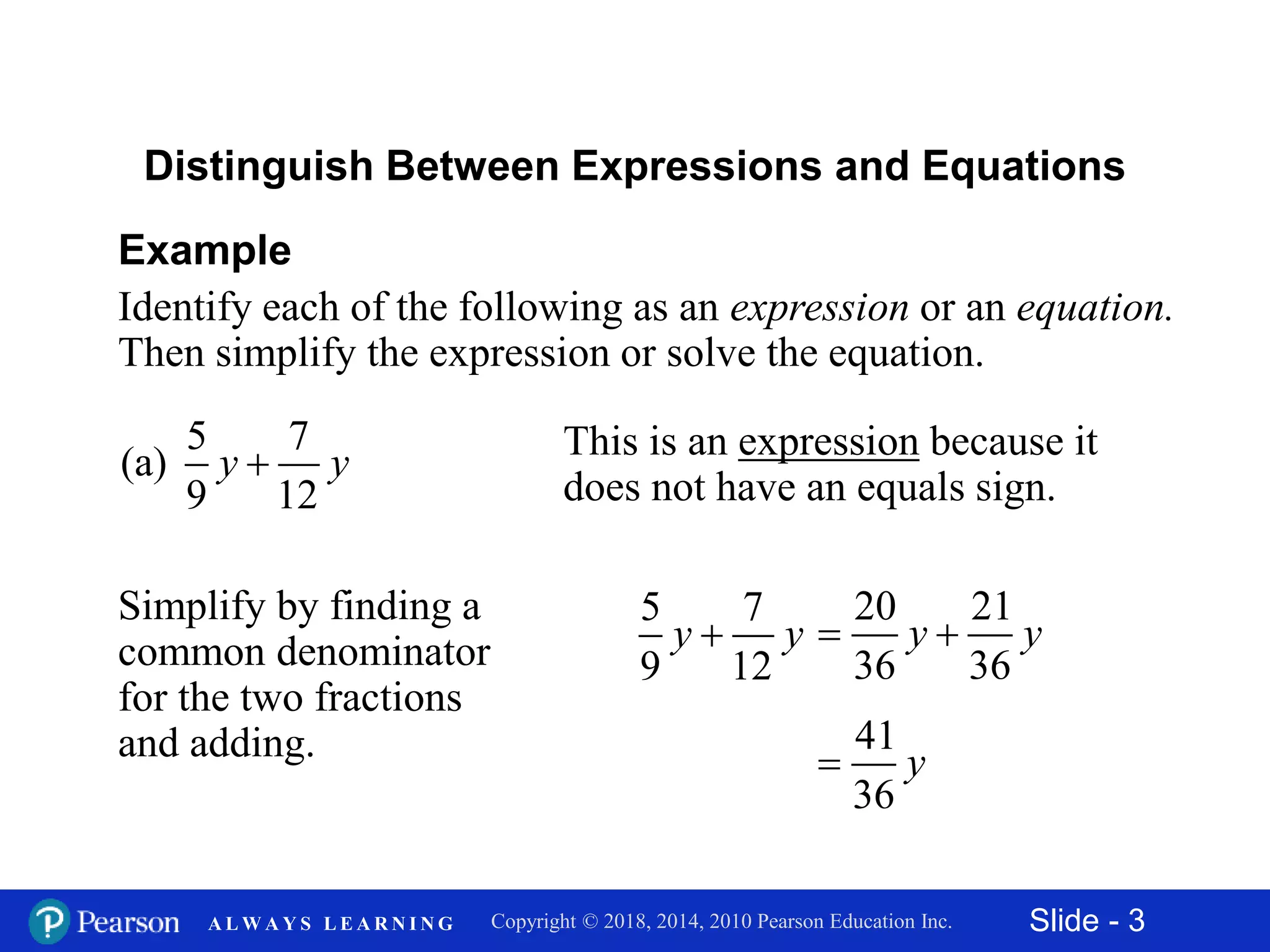 Slide - 3Copyright © 2018, 2014, 2010 Pearson Education Inc.A L W A Y S L E A R N I N G
Example
Identify each of the following as an expression or an equation.
Then simplify the expression or solve the equation.
5 7
(a)
9 12
y y
Distinguish Between Expressions and Equations
This is an expression because it
does not have an equals sign.
Simplify by finding a
common denominator
for the two fractions
and adding.
5 7
9 12
y y
20 21
36 36
y y 
41
36
y
 