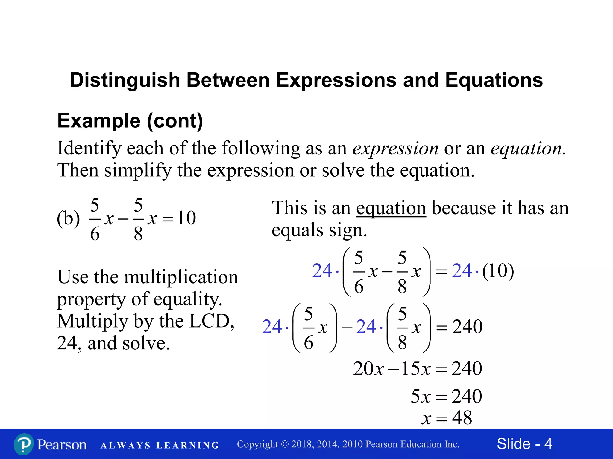 Slide - 4Copyright © 2018, 2014, 2010 Pearson Education Inc.A L W A Y S L E A R N I N G
24 24
5 5
240
6 8
x x
   
    
   
 
Example (cont)
Identify each of the following as an expression or an equation.
Then simplify the expression or solve the equation.
5 5
(b) 10
6 8
x x 
Distinguish Between Expressions and Equations
This is an equation because it has an
equals sign.
Use the multiplication
property of equality.
Multiply by the LCD,
24, and solve.
24 2
5 5
(10)
6 8
4x x
 
  
 

20 15 240x x 
5 240x 
48x 
 