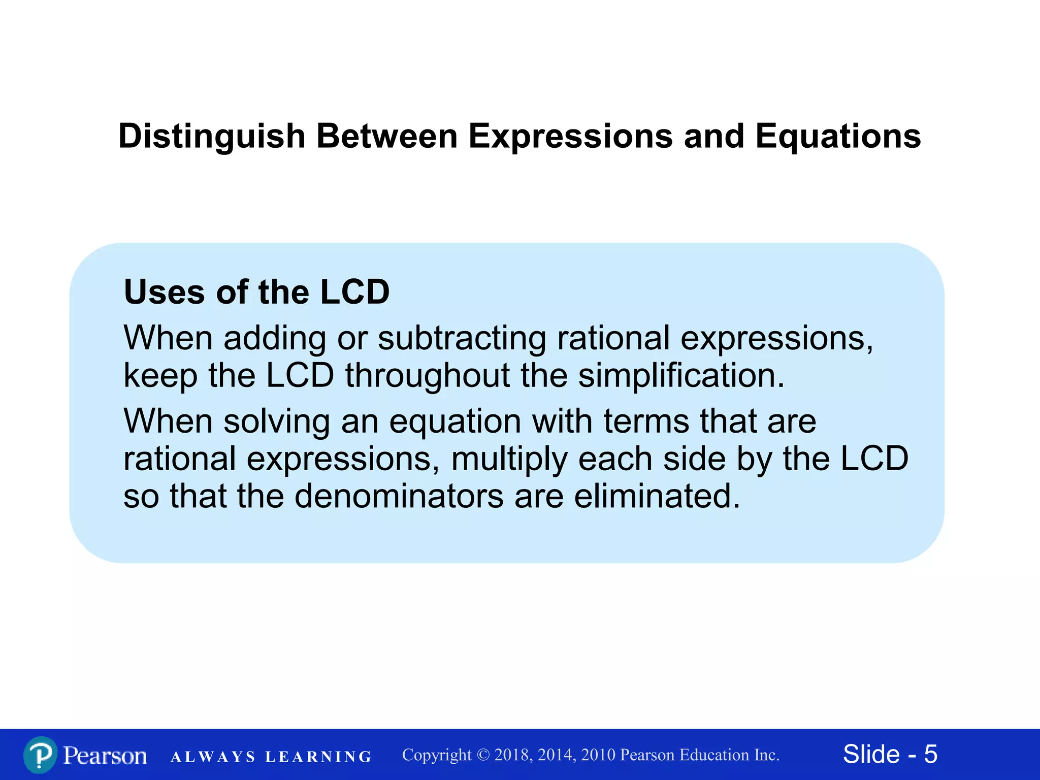 Slide - 5Copyright © 2018, 2014, 2010 Pearson Education Inc.A L W A Y S L E A R N I N G
Uses of the LCD
When adding or subtracting rational expressions,
keep the LCD throughout the simplification.
When solving an equation with terms that are
rational expressions, multiply each side by the LCD
so that the denominators are eliminated.
Distinguish Between Expressions and Equations
 