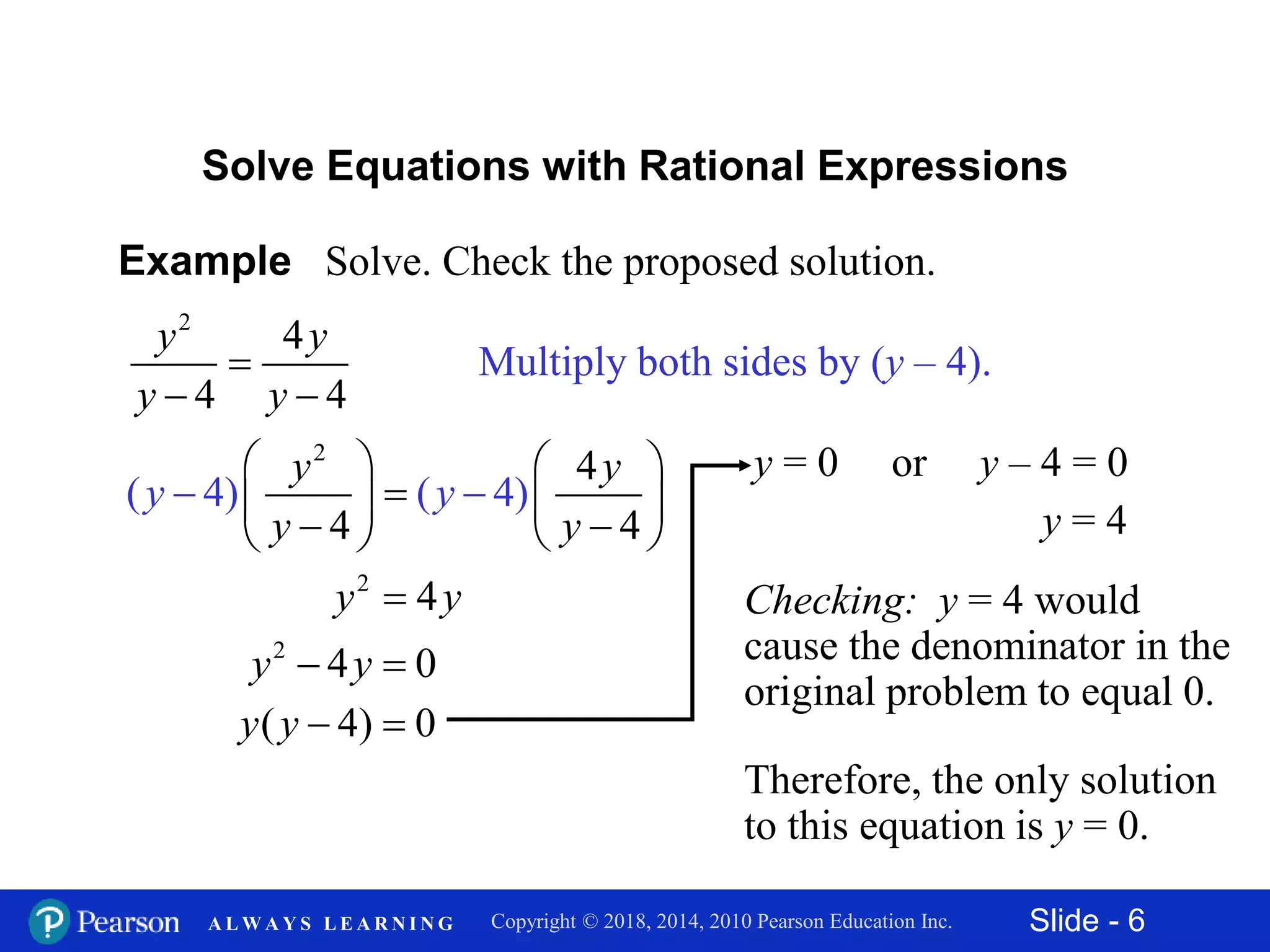 Slide - 6Copyright © 2018, 2014, 2010 Pearson Education Inc.A L W A Y S L E A R N I N G
Example Solve. Check the proposed solution.
2
4
4 4
y y
y y

 
Solve Equations with Rational Expressions
Multiply both sides by (y – 4).
2
4
4) 4
4
( ( )
4
y y
y y
y y
   
   




2
4y y
2
4 0y y 
( 4) 0y y  
y = 0 or y – 4 = 0
y = 4
Checking: y = 4 would
cause the denominator in the
original problem to equal 0.
Therefore, the only solution
to this equation is y = 0.
 