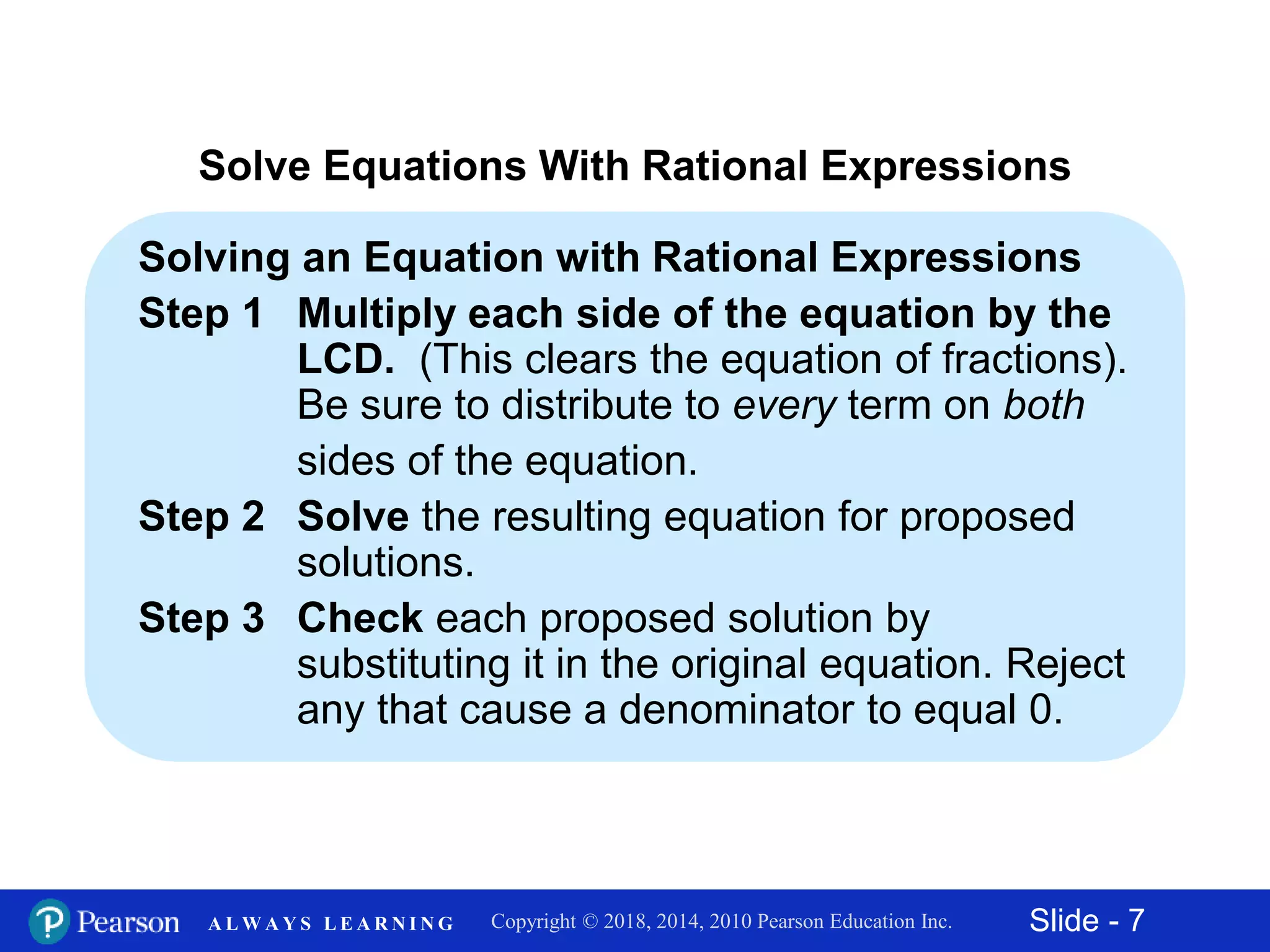 Slide - 7Copyright © 2018, 2014, 2010 Pearson Education Inc.A L W A Y S L E A R N I N G
Solve Equations With Rational Expressions
Solving an Equation with Rational Expressions
Step 1 Multiply each side of the equation by the
LCD. (This clears the equation of fractions).
Be sure to distribute to every term on both
sides of the equation.
Step 2 Solve the resulting equation for proposed
solutions.
Step 3 Check each proposed solution by
substituting it in the original equation. Reject
any that cause a denominator to equal 0.
 