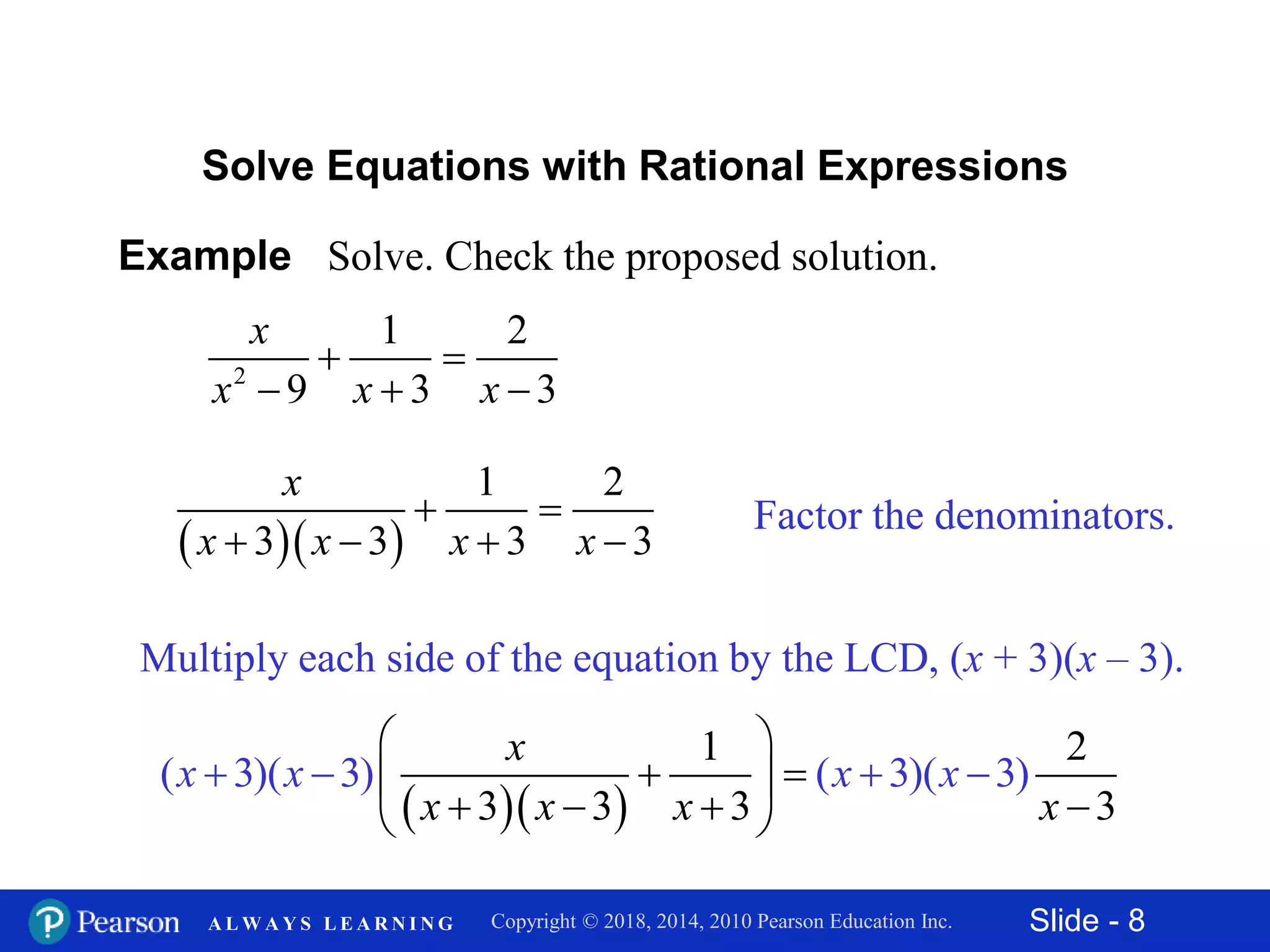 Slide - 8Copyright © 2018, 2014, 2010 Pearson Education Inc.A L W A Y S L E A R N I N G
Example Solve. Check the proposed solution.
2
1 2
9 3 3
x
x x x
 
  
Solve Equations with Rational Expressions
Factor the denominators.
  
1 2
3 3 3 3
x
x x x x
 
   
Multiply each side of the equation by the LCD, (x + 3)(x – 3).
  
1 2
3 3 3
( 3)( 3) ( 3)( 3)
3
x
x
x
x
x x x
x x
 
  
  
  
 

 