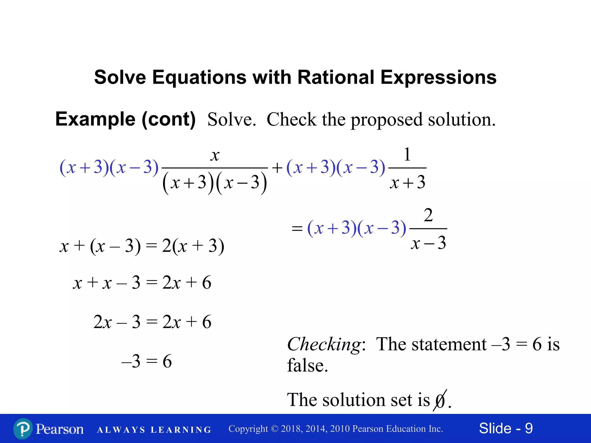 Slide - 9Copyright © 2018, 2014, 2010 Pearson Education Inc.A L W A Y S L E A R N I N G
Example (cont) Solve. Check the proposed solution.
Solve Equations with Rational Expressions
x + x – 3 = 2x + 6
2x – 3 = 2x + 6
–3 = 6
Checking: The statement –3 = 6 is
false.
x + (x – 3) = 2(x + 3)
  
1
3 3
( 3)( 3)
3
( 3)( 3)x
x
x x
x
x x
x   


 

( 3 )
3
)( 3
2
x x
x



The solution set is 0.
 