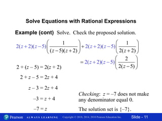 Slide - 11Copyright © 2018, 2014, 2010 Pearson Education Inc.A L W A Y S L E A R N I N G
Example (cont) Solve. Check the proposed solution.
Solve Equations with Rational Expressions
2 + z – 5 = 2z + 4
z – 3 = 2z + 4
–3 = z + 4
–7 = z
Checking: z = –7 does not make
any denominator equal 0.
The solution set is {–7}.
2 + (z – 5) = 2(z + 2)
1 1
( 5)
2(
( 2)
2)( 5
2( 2)
) 2( 2)( 5)
z z
z z z z
z
   
      


 


2
2
2
(
( 2)(
5)
5)z
z
z
 
  



 
