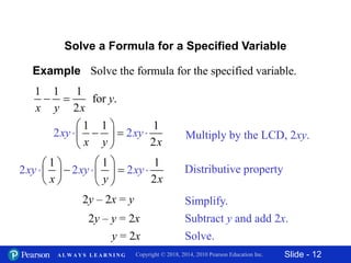 Slide - 12Copyright © 2018, 2014, 2010 Pearson Education Inc.A L W A Y S L E A R N I N G
Example Solve the formula for the specified variable.
1 1 1
for .
2
y
x y x
 
Solve a Formula for a Specified Variable
Multiply by the LCD, 2xy.
1
2
1
2
1
2x y
xy y
x
x
 
   
 

2y – 2x = y
2y – y = 2x
y = 2x
Distributive property
1 1 1
2
2
2 2xy xy x
x y
y
x
 
  
    


  
Simplify.
Subtract y and add 2x.
Solve.
 