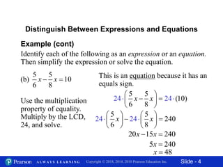 Slide - 4Copyright © 2018, 2014, 2010 Pearson Education Inc.A L W A Y S L E A R N I N G
24 24
5 5
240
6 8
x x
   
    
   
 
Example (cont)
Identify each of the following as an expression or an equation.
Then simplify the expression or solve the equation.
5 5
(b) 10
6 8
x x 
Distinguish Between Expressions and Equations
This is an equation because it has an
equals sign.
Use the multiplication
property of equality.
Multiply by the LCD,
24, and solve.
24 2
5 5
(10)
6 8
4x x
 
  
 

20 15 240x x 
5 240x 
48x 
 