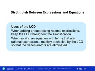 Slide - 5Copyright © 2018, 2014, 2010 Pearson Education Inc.A L W A Y S L E A R N I N G
Uses of the LCD
When adding or subtracting rational expressions,
keep the LCD throughout the simplification.
When solving an equation with terms that are
rational expressions, multiply each side by the LCD
so that the denominators are eliminated.
Distinguish Between Expressions and Equations
 
