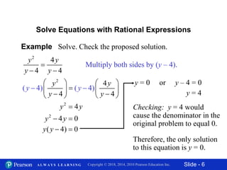 Slide - 6Copyright © 2018, 2014, 2010 Pearson Education Inc.A L W A Y S L E A R N I N G
Example Solve. Check the proposed solution.
2
4
4 4
y y
y y

 
Solve Equations with Rational Expressions
Multiply both sides by (y – 4).
2
4
4) 4
4
( ( )
4
y y
y y
y y
   
   




2
4y y
2
4 0y y 
( 4) 0y y  
y = 0 or y – 4 = 0
y = 4
Checking: y = 4 would
cause the denominator in the
original problem to equal 0.
Therefore, the only solution
to this equation is y = 0.
 