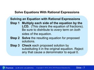 Slide - 7Copyright © 2018, 2014, 2010 Pearson Education Inc.A L W A Y S L E A R N I N G
Solve Equations With Rational Expressions
Solving an Equation with Rational Expressions
Step 1 Multiply each side of the equation by the
LCD. (This clears the equation of fractions).
Be sure to distribute to every term on both
sides of the equation.
Step 2 Solve the resulting equation for proposed
solutions.
Step 3 Check each proposed solution by
substituting it in the original equation. Reject
any that cause a denominator to equal 0.
 