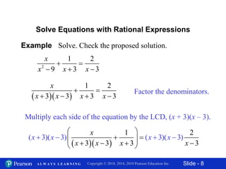 Slide - 8Copyright © 2018, 2014, 2010 Pearson Education Inc.A L W A Y S L E A R N I N G
Example Solve. Check the proposed solution.
2
1 2
9 3 3
x
x x x
 
  
Solve Equations with Rational Expressions
Factor the denominators.
  
1 2
3 3 3 3
x
x x x x
 
   
Multiply each side of the equation by the LCD, (x + 3)(x – 3).
  
1 2
3 3 3
( 3)( 3) ( 3)( 3)
3
x
x
x
x
x x x
x x
 
  
  
  
 

 