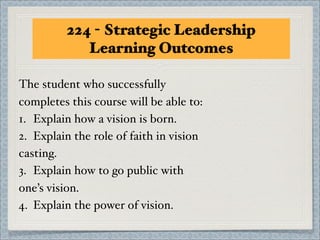 224 - Strategic Leadership
             Learning Outcomes

The student who successfully
completes this course will be able to:
1.! Explain how a vision is born.
2.! Explain the role of faith in vision
casting.
3.! Explain how to go public with
one’s vision.
4.! Explain the power of vision.
 