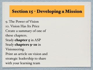Section 15 - Developing a Mission

9. The Power of Vision
10. Vision Has Its Price
Create a summary of one of
these chapters.
Study chapter 5 in ASP
Study chapters 9-10 in
Visioneering.
Print an article on vision and
strategic leadership to share
with your learning team
 