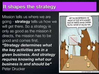 It shapes the strategy
Mission tells us where we are
going - strategy tells us how we
will get there. So a strategy is
only as good as the mission it
directs, the mission has to be
good and comes ﬁrst.
“Strategy determines what
the key activities are in a
given business. And strategy
requires knowing what our
business is and should be”
Peter Drucker
 