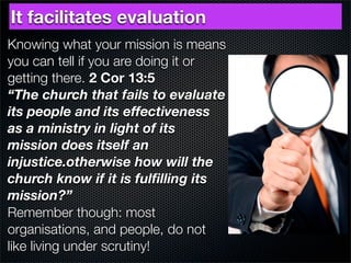 It facilitates evaluation
Knowing what your mission is means
you can tell if you are doing it or
getting there. 2 Cor 13:5
“The church that fails to evaluate
its people and its effectiveness
as a ministry in light of its
mission does itself an
injustice.otherwise how will the
church know if it is fulﬁlling its
mission?”
Remember though: most
organisations, and people, do not
like living under scrutiny!
 