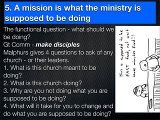 5. A mission is what the ministry is
supposed to be doing
The functional question - what should we
be doing?
Gt Comm - make disciples
Malphurs gives 4 questions to ask of any
church - or their leaders.
1. What is this church meant to be
doing?
2. What is this church doing?
3. Why are you not doing what you are
supposed to be doing?
4. What will it take for you to change and
do what you are supposed to be doing?
 