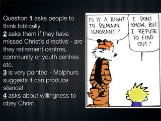 Question 1 asks people to
think biblically
2 asks them if they have
missed Christ’s directive - are
they retirement centres,
community or youth centres
etc.
3 is very pointed - Malphurs
suggests it can produce
silence!
4 asks about willingness to
obey Christ
 