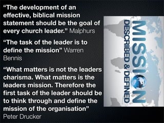 “The development of an
effective, biblical mission
statement should be the goal of
every church leader.” Malphurs
“The task of the leader is to
deﬁne the mission” Warren
Bennis
“What matters is not the leaders
charisma. What matters is the
leaders mission. Therefore the
ﬁrst task of the leader should be
to think through and deﬁne the
mission of the organisation”
Peter Drucker
 