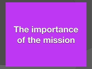 Why a Mission is Important?
It indicates the ministry’s direction.
It formulates the ministry’s function.
It focuses the ministry’s future.
  The importance
It provides a guideline for decision making.


   of the mission
It inspires ministry unity.
It shapes the strategy.
It enhances ministry effectiveness.
It ensures an enduring organization.
It facilitates evaluation.
 