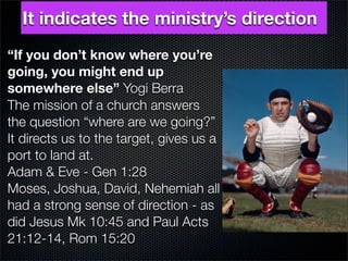 It indicates the ministry’s direction
“If you don’t know where you’re
going, you might end up
somewhere else” Yogi Berra
The mission of a church answers
the question “where are we going?”
It directs us to the target, gives us a
port to land at.
Adam & Eve - Gen 1:28
Moses, Joshua, David, Nehemiah all
had a strong sense of direction - as
did Jesus Mk 10:45 and Paul Acts
21:12-14, Rom 15:20
 