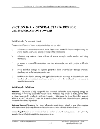 SECTION 16.5 – GENERAL STANDARDS FOR COMMUNICATION TOWERS
Sherburne County Zoning Ordinance Sec 16.5 Communication Towers
- 1 - Amended February 2001
SECTION 16.5 - GENERAL STANDARDS FOR
COMMUNICATION TOWERS
Subdivision 1: Purpose and Intent
The purpose of the provisions on communication towers is to:
a) accommodate the communication needs of residents and businesses while protecting the
public health, safety, and general welfare of the community;
b) minimize any adverse visual effects of towers through careful design and siting
standards;
c) to ensure a reasonable separation from this commercial use and existing residential
homes;
d) avoid potential damage to adjacent properties from tower failure through structural
standards and setback requirements; and,
e) maximize the use of existing and approved towers and buildings to accommodate new
wireless telecommunication antennas in order to reduce the number of towers needed to
serve the community
Subdivision 2: Definitions
Antenna That portion of any equipment used to radiate or receive radio frequency energy for
transmitting or receiving radio or television waves. Antennas may consist of metal, carbon fibre,
or other electronically conductive rods or elements. It includes, but is not limited to personal
wireless service, microwave, radio and television broadcasting and transmitting and receiving
and short wave radio equipment.
Antenna Support Structure Any pole, telescoping mast, tower, tripod, or any other structure
which supports a device used in the transmitting or receiving of electromagnetic energy.
Camouflaged Tower a tower constructed to simulate a natural feature, such as a tree, thereby
reducing the aesthetic impact to the surrounding area.
 