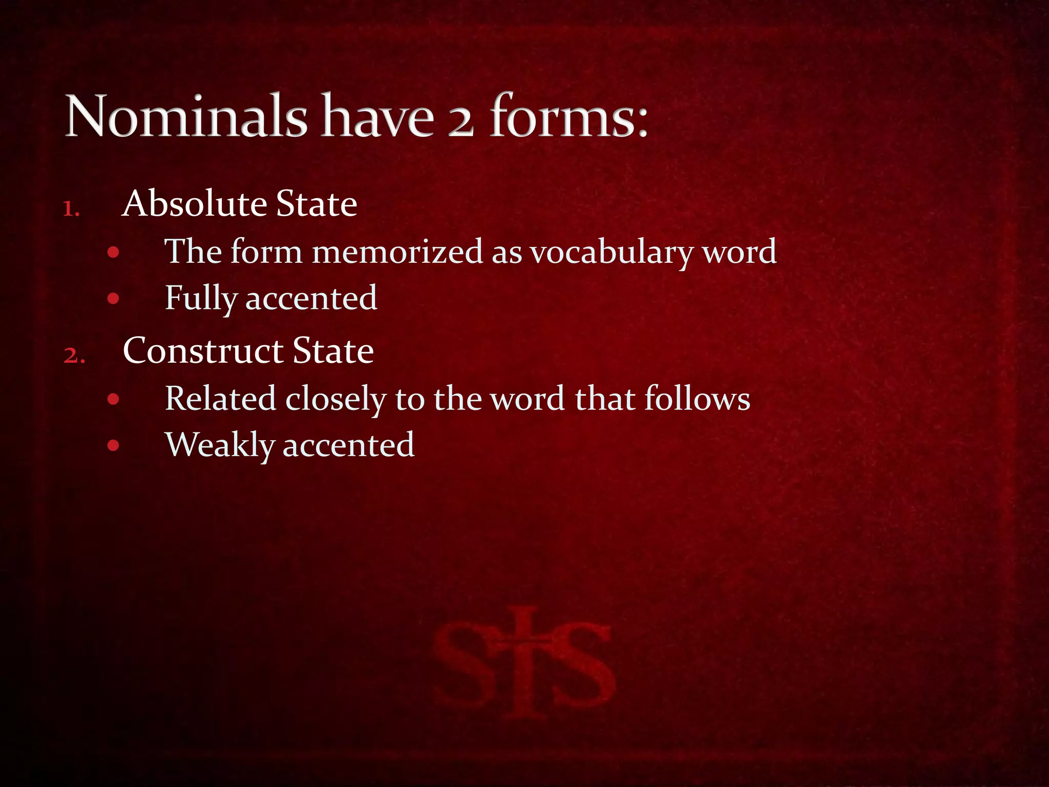 1.       Absolute State
          The form memorized as vocabulary word
          Fully accented
2.       Construct State
          Related closely to the word that follows
          Weakly accented
 