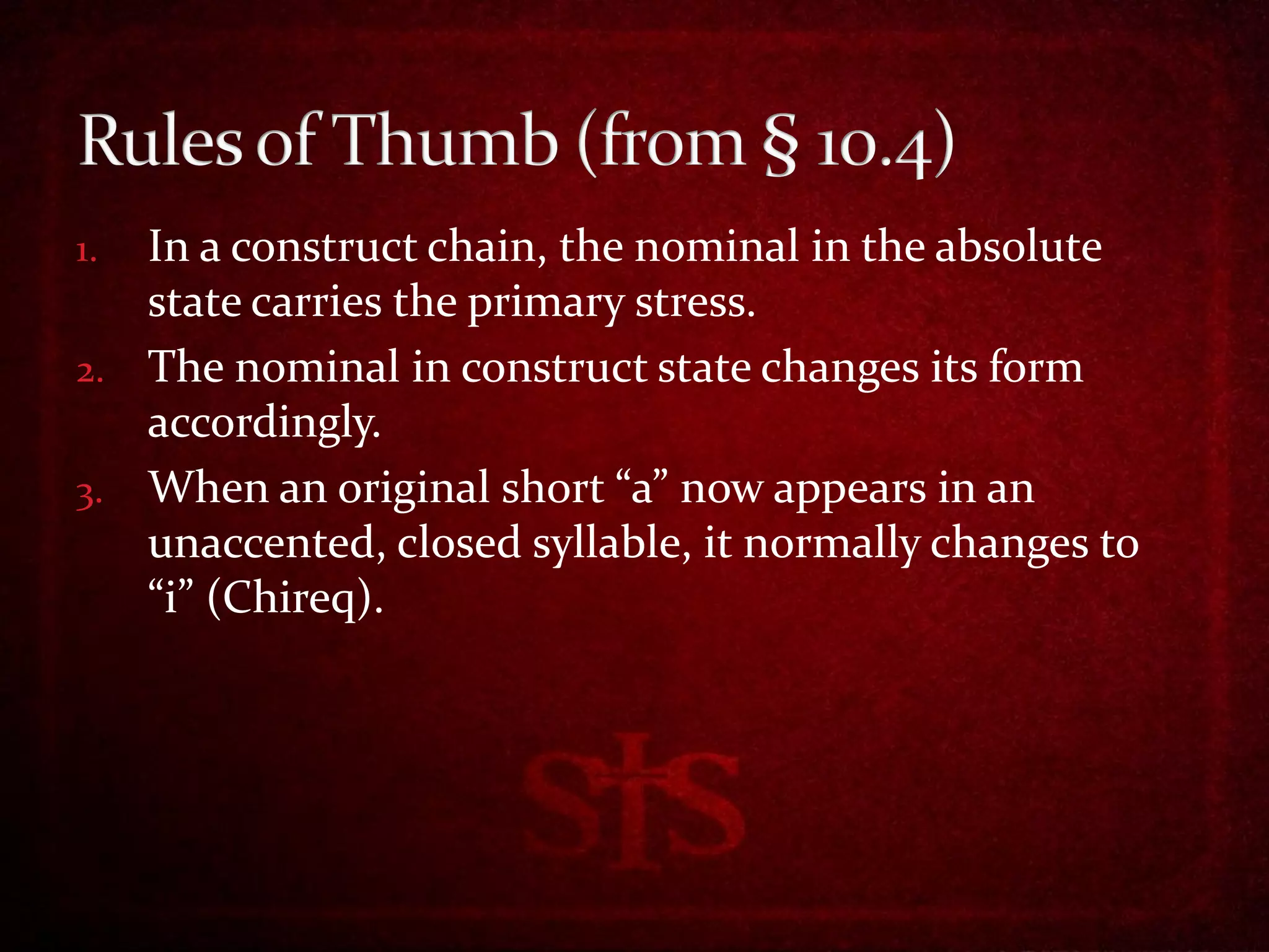1. In a construct chain, the nominal in the absolute
   state carries the primary stress.
2. The nominal in construct state changes its form
   accordingly.
3. When an original short “a” now appears in an
   unaccented, closed syllable, it normally changes to
   “i” (Chireq).
 