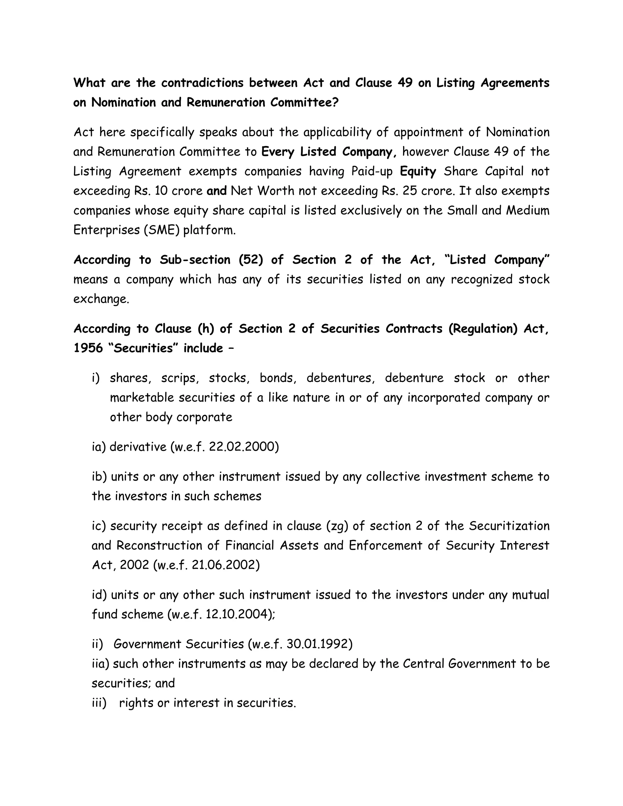 What are the contradictions between Act and Clause 49 on Listing Agreements 
on Nomination and Remuneration Committee? 
Act here specifically speaks about the applicability of appointment of Nomination 
and Remuneration Committee to Every Listed Company, however Clause 49 of the 
Listing Agreement exempts companies having Paid-up Equity Share Capital not 
exceeding Rs. 10 crore and Net Worth not exceeding Rs. 25 crore. It also exempts 
companies whose equity share capital is listed exclusively on the Small and Medium 
Enterprises (SME) platform. 
According to Sub-section (52) of Section 2 of the Act, “Listed Company” 
means a company which has any of its securities listed on any recognized stock 
exchange. 
According to Clause (h) of Section 2 of Securities Contracts (Regulation) Act, 
1956 “Securities” include – 
i) shares, scrips, stocks, bonds, debentures, debenture stock or other 
marketable securities of a like nature in or of any incorporated company or 
other body corporate 
ia) derivative (w.e.f. 22.02.2000) 
ib) units or any other instrument issued by any collective investment scheme to 
the investors in such schemes 
ic) security receipt as defined in clause (zg) of section 2 of the Securitization 
and Reconstruction of Financial Assets and Enforcement of Security Interest 
Act, 2002 (w.e.f. 21.06.2002) 
id) units or any other such instrument issued to the investors under any mutual 
fund scheme (w.e.f. 12.10.2004); 
ii) Government Securities (w.e.f. 30.01.1992) 
iia) such other instruments as may be declared by the Central Government to be 
securities; and 
iii) rights or interest in securities. 
 