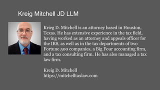 Kreig Mitchell JD LLM
Krieg D. Mitchell is an attorney based in Houston,
Texas. He has extensive experience in the tax field,
having worked as an attorney and appeals officer for
the IRS, as well as in the tax departments of two
Fortune 500 companies, a Big Four accounting firm,
and a tax consulting firm. He has also managed a tax
law firm.
Kreig D. Mitchell
https://mitchelltaxlaw.com
 