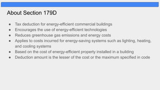 About Section 179D
● Tax deduction for energy-efficient commercial buildings
● Encourages the use of energy-efficient technologies
● Reduces greenhouse gas emissions and energy costs
● Applies to costs incurred for energy-saving systems such as lighting, heating,
and cooling systems
● Based on the cost of energy-efficient property installed in a building
● Deduction amount is the lesser of the cost or the maximum specified in code
 