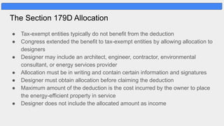 The Section 179D Allocation
● Tax-exempt entities typically do not benefit from the deduction
● Congress extended the benefit to tax-exempt entities by allowing allocation to
designers
● Designer may include an architect, engineer, contractor, environmental
consultant, or energy services provider
● Allocation must be in writing and contain certain information and signatures
● Designer must obtain allocation before claiming the deduction
● Maximum amount of the deduction is the cost incurred by the owner to place
the energy-efficient property in service
● Designer does not include the allocated amount as income
 