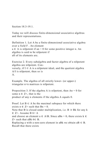 Section 18.3-19.1.
Today we will discuss finite-dimensional associative algebras
and their representations.
Definition 1. Let A be a finite-dimensional associative algebra
over a field F . An element
a ∈ A is nilpotent if an = 0 for some positive integer n. An
algebra is said to be nilpotent if
all of its elements are.
Exercise 2. Every subalgebra and factor algebra of a nilpotent
algebra are nilpotent. Con-
versely, if I ⊂ A is a nilpotent ideal, and the quotient algebra
A/I is nilpotent, then so is
A.
Example. The algebra of all strictly lower- (or upper-)
triangular n×n matrices is nilpotent.
Proposition 3. If the algebra A is nilpotent, then An = 0 for
some n ∈ Z+, that is the
product of any n elements if the algebra A equals 0.
Proof. Let B ⊂ A be the maximal subspace for which there
exists n ∈ Z+ such that Bn = 0.
Note that B is closed under multiplication, i.e. B ⊃ Bk for any k
∈ Z+. Assume B 6= A
and choose an element a ∈ AB. Since aBn = 0, there exists k ∈
Z+ such that aBk 6⊂ B.
Replacing a with a non-zero element in aBk we obtain aB ⊂ B.
Recall that there exists
 