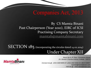 Room No.6, 4th Floor, Commerce House
2A, Ganesh Chandra Avenue, Kolkata 700013
Connect me @ : (033) 3028 8955-57; (033) 3002 5630-33; 98310 99551
mamtab@mamtabinani.com
Visit me @ : www.mamtabinani.com
Companies Act, 2013
By CS Mamta Binani
Past Chairperson (Year 2010), EIRC of ICSI
Practising Company Secretary
mamtab@mamtabinani.com
SECTION 185 (incorporating the circular dated 14.02.2014)
Under Chapter XII
 