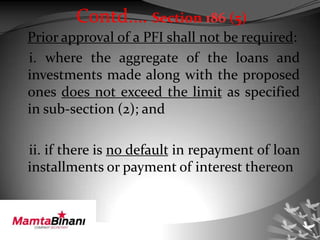 Prior approval of a PFI shall not be required:
i. where the aggregate of the loans and
investments made along with the proposed
ones does not exceed the limit as specified
in sub-section (2); and
ii. if there is no default in repayment of loan
installments or payment of interest thereon
Contd…. Section 186 (5)
 