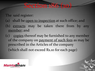 Section 186 (10)
The said register:
(a) shall be open to inspection at such office; and
(b) extracts may be taken there from by any
member; and
(c) copies thereof may be furnished to any member
of the company on payment of such fees as may be
prescribed in the Articles of the company
(which shall not exceed Rs.10 for each page)
 